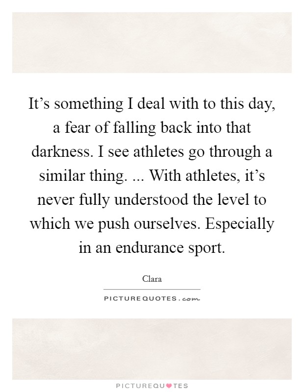 It's something I deal with to this day, a fear of falling back into that darkness. I see athletes go through a similar thing. ... With athletes, it's never fully understood the level to which we push ourselves. Especially in an endurance sport. Picture Quote #1