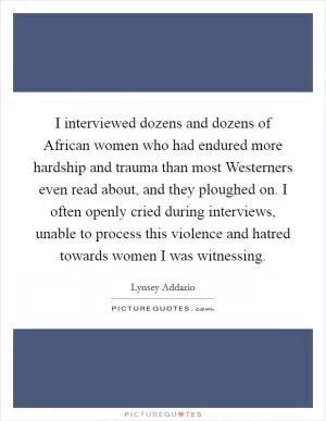 I interviewed dozens and dozens of African women who had endured more hardship and trauma than most Westerners even read about, and they ploughed on. I often openly cried during interviews, unable to process this violence and hatred towards women I was witnessing Picture Quote #1