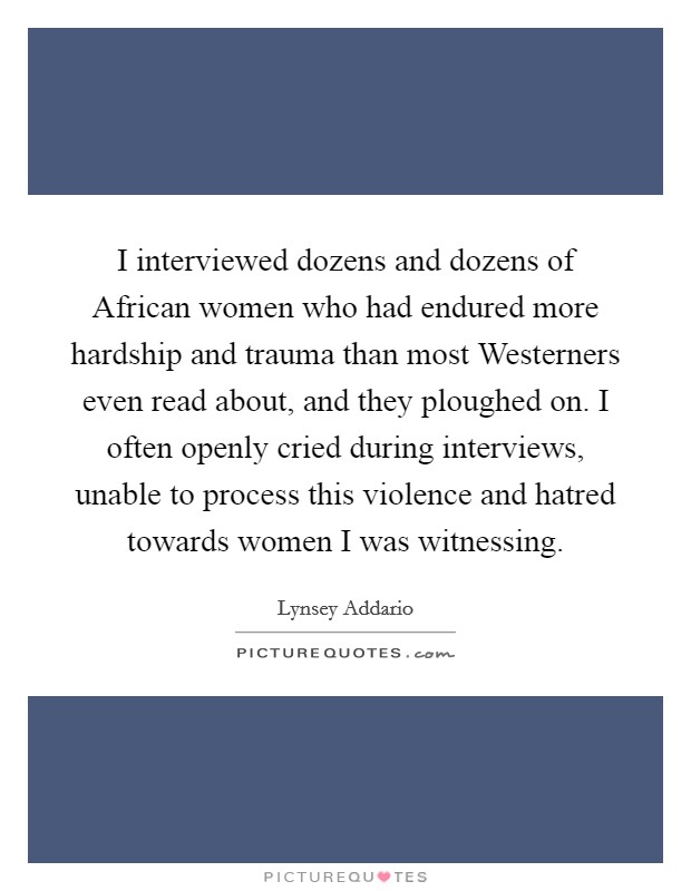 I interviewed dozens and dozens of African women who had endured more hardship and trauma than most Westerners even read about, and they ploughed on. I often openly cried during interviews, unable to process this violence and hatred towards women I was witnessing. Picture Quote #1