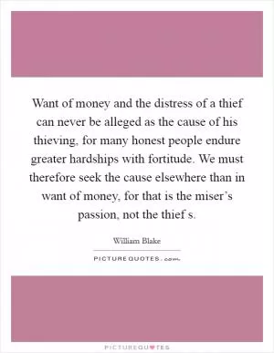 Want of money and the distress of a thief can never be alleged as the cause of his thieving, for many honest people endure greater hardships with fortitude. We must therefore seek the cause elsewhere than in want of money, for that is the miser’s passion, not the thief s Picture Quote #1