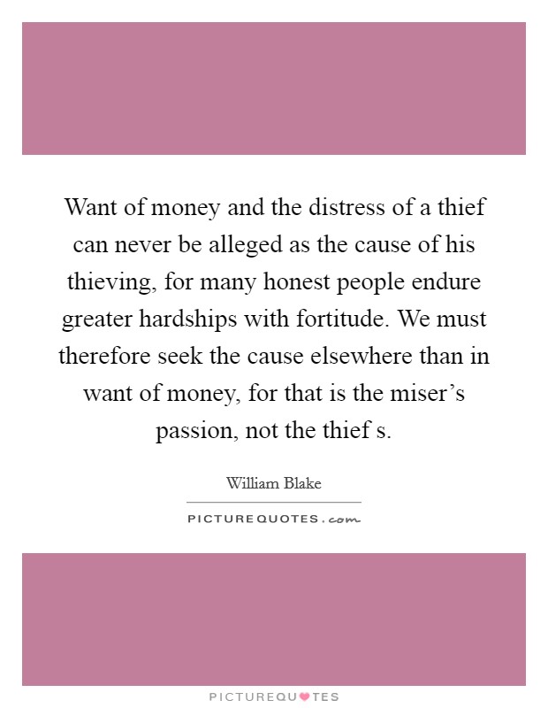 Want of money and the distress of a thief can never be alleged as the cause of his thieving, for many honest people endure greater hardships with fortitude. We must therefore seek the cause elsewhere than in want of money, for that is the miser's passion, not the thief s. Picture Quote #1