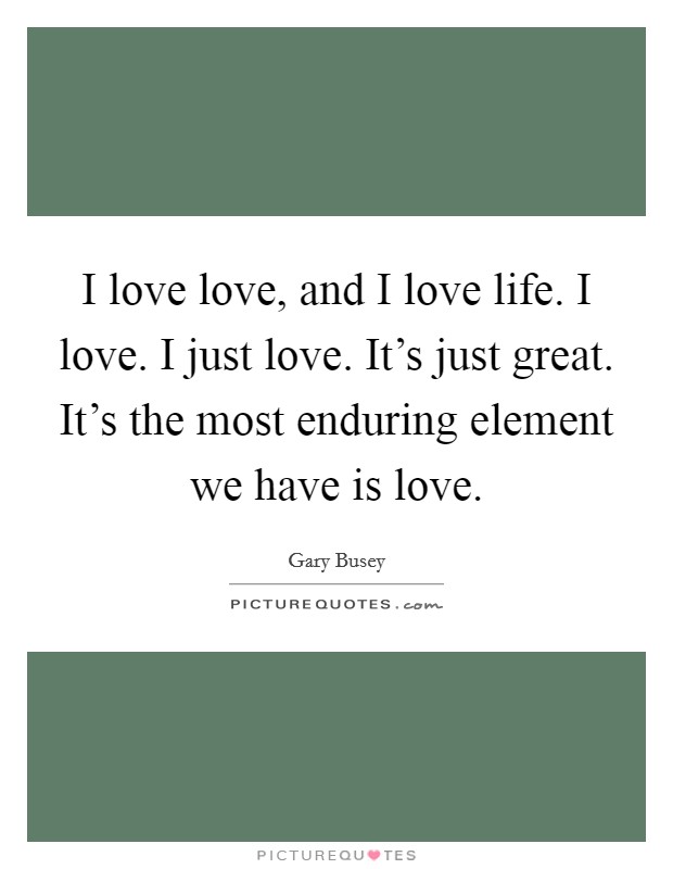 I love love, and I love life. I love. I just love. It's just great. It's the most enduring element we have is love. Picture Quote #1