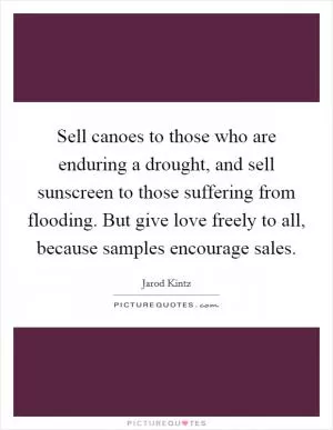 Sell canoes to those who are enduring a drought, and sell sunscreen to those suffering from flooding. But give love freely to all, because samples encourage sales Picture Quote #1