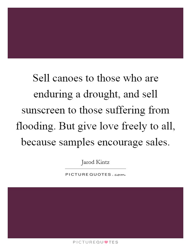 Sell canoes to those who are enduring a drought, and sell sunscreen to those suffering from flooding. But give love freely to all, because samples encourage sales. Picture Quote #1