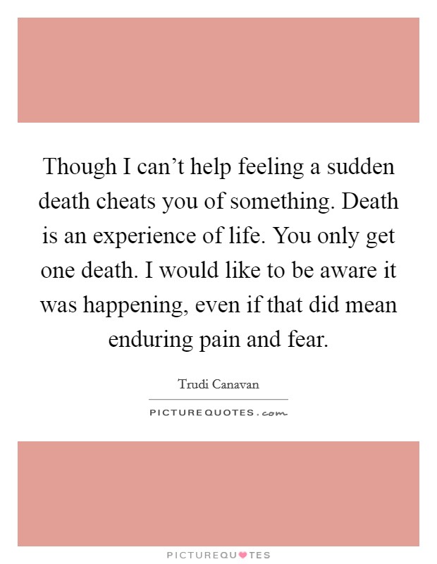 Though I can't help feeling a sudden death cheats you of something. Death is an experience of life. You only get one death. I would like to be aware it was happening, even if that did mean enduring pain and fear. Picture Quote #1
