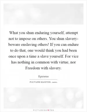 What you shun enduring yourself, attempt not to impose on others. You shun slavery- beware enslaving others! If you can endure to do that, one would think you had been once upon a time a slave yourself. For vice has nothing in common with virtue, nor Freedom with slavery Picture Quote #1