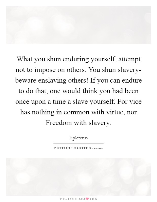 What you shun enduring yourself, attempt not to impose on others. You shun slavery- beware enslaving others! If you can endure to do that, one would think you had been once upon a time a slave yourself. For vice has nothing in common with virtue, nor Freedom with slavery. Picture Quote #1