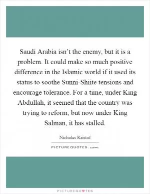 Saudi Arabia isn’t the enemy, but it is a problem. It could make so much positive difference in the Islamic world if it used its status to soothe Sunni-Shiite tensions and encourage tolerance. For a time, under King Abdullah, it seemed that the country was trying to reform, but now under King Salman, it has stalled Picture Quote #1