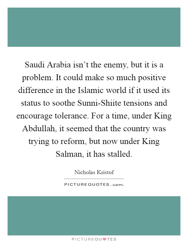 Saudi Arabia isn't the enemy, but it is a problem. It could make so much positive difference in the Islamic world if it used its status to soothe Sunni-Shiite tensions and encourage tolerance. For a time, under King Abdullah, it seemed that the country was trying to reform, but now under King Salman, it has stalled. Picture Quote #1