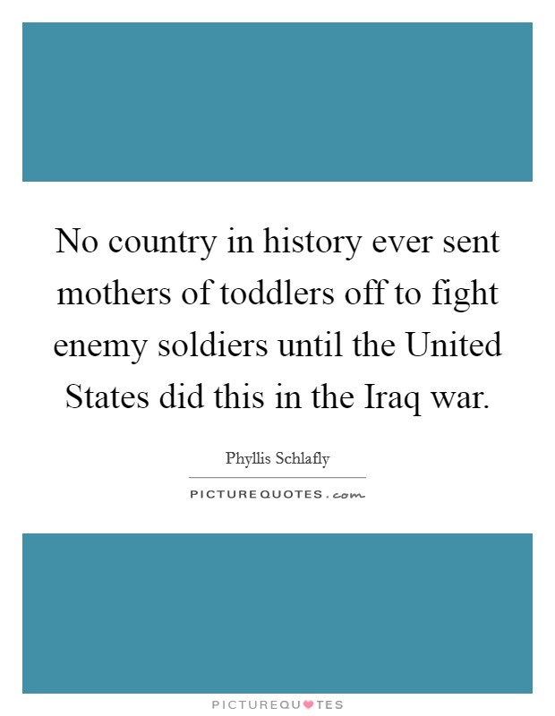 No country in history ever sent mothers of toddlers off to fight enemy soldiers until the United States did this in the Iraq war. Picture Quote #1
