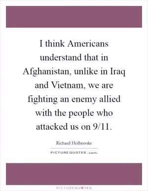 I think Americans understand that in Afghanistan, unlike in Iraq and Vietnam, we are fighting an enemy allied with the people who attacked us on 9/11 Picture Quote #1