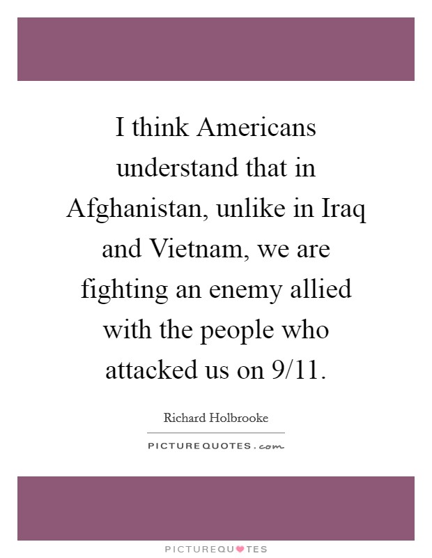 I think Americans understand that in Afghanistan, unlike in Iraq and Vietnam, we are fighting an enemy allied with the people who attacked us on 9/11. Picture Quote #1