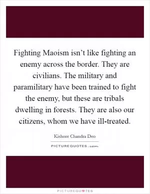 Fighting Maoism isn’t like fighting an enemy across the border. They are civilians. The military and paramilitary have been trained to fight the enemy, but these are tribals dwelling in forests. They are also our citizens, whom we have ill-treated Picture Quote #1