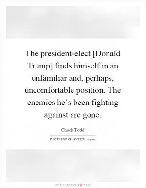The president-elect [Donald Trump] finds himself in an unfamiliar and, perhaps, uncomfortable position. The enemies he`s been fighting against are gone Picture Quote #1
