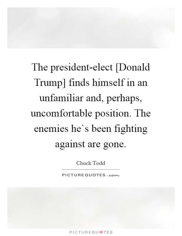 The president-elect [Donald Trump] finds himself in an unfamiliar and, perhaps, uncomfortable position. The enemies he`s been fighting against are gone. Picture Quote #1