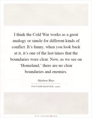 I think the Cold War works as a great analogy or simile for different kinds of conflict. It’s funny, when you look back at it, it’s one of the last times that the boundaries were clear. Now, as we see on ‘Homeland,’ there are no clear boundaries and enemies Picture Quote #1