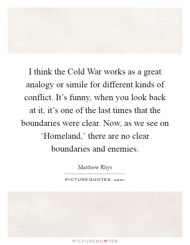 I think the Cold War works as a great analogy or simile for different kinds of conflict. It's funny, when you look back at it, it's one of the last times that the boundaries were clear. Now, as we see on ‘Homeland,' there are no clear boundaries and enemies. Picture Quote #1