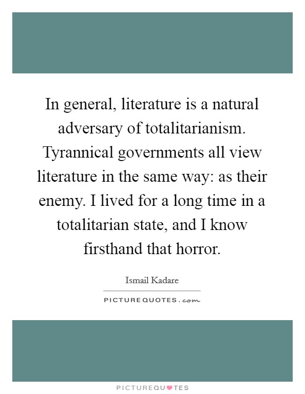 In general, literature is a natural adversary of totalitarianism. Tyrannical governments all view literature in the same way: as their enemy. I lived for a long time in a totalitarian state, and I know firsthand that horror. Picture Quote #1