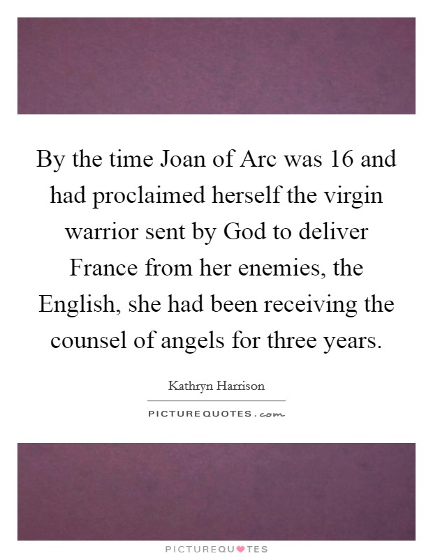 By the time Joan of Arc was 16 and had proclaimed herself the virgin warrior sent by God to deliver France from her enemies, the English, she had been receiving the counsel of angels for three years. Picture Quote #1