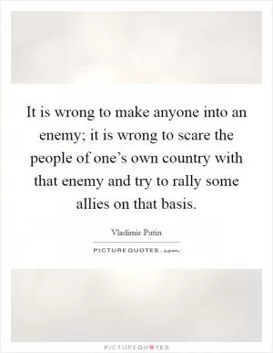 It is wrong to make anyone into an enemy; it is wrong to scare the people of one’s own country with that enemy and try to rally some allies on that basis Picture Quote #1