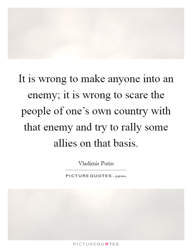 It is wrong to make anyone into an enemy; it is wrong to scare the people of one's own country with that enemy and try to rally some allies on that basis. Picture Quote #1