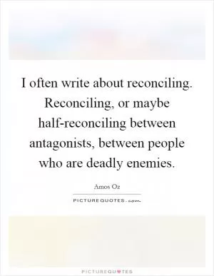 I often write about reconciling. Reconciling, or maybe half-reconciling between antagonists, between people who are deadly enemies Picture Quote #1