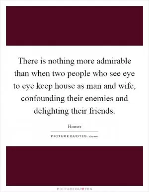 There is nothing more admirable than when two people who see eye to eye keep house as man and wife, confounding their enemies and delighting their friends Picture Quote #1