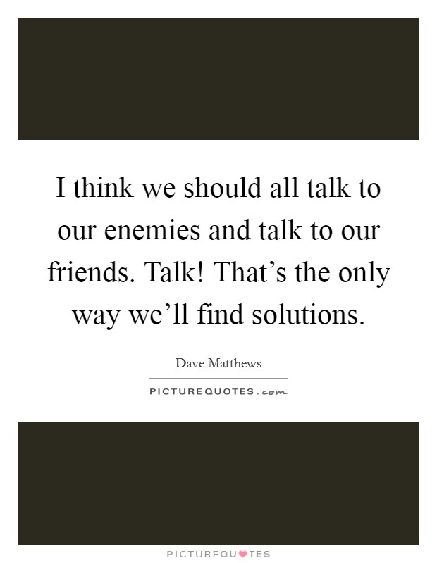 I think we should all talk to our enemies and talk to our friends. Talk! That's the only way we'll find solutions. Picture Quote #1