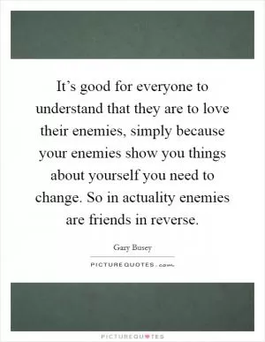 It’s good for everyone to understand that they are to love their enemies, simply because your enemies show you things about yourself you need to change. So in actuality enemies are friends in reverse Picture Quote #1