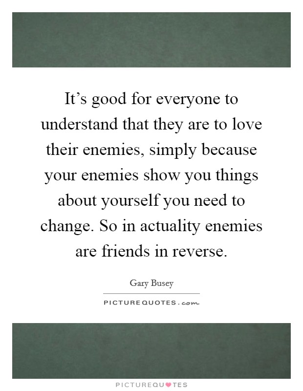 It's good for everyone to understand that they are to love their enemies, simply because your enemies show you things about yourself you need to change. So in actuality enemies are friends in reverse. Picture Quote #1