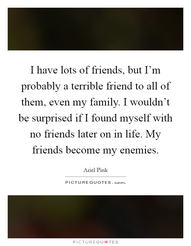 I have lots of friends, but I'm probably a terrible friend to all of them, even my family. I wouldn't be surprised if I found myself with no friends later on in life. My friends become my enemies. Picture Quote #1