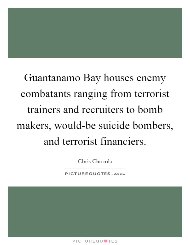 Guantanamo Bay houses enemy combatants ranging from terrorist trainers and recruiters to bomb makers, would-be suicide bombers, and terrorist financiers. Picture Quote #1
