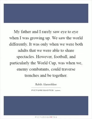 My father and I rarely saw eye to eye when I was growing up. We saw the world differently. It was only when we were both adults that we were able to share spectacles. However, football, and particularly the World Cup, was when we, enemy combatants, could traverse trenches and be together Picture Quote #1