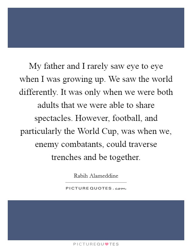 My father and I rarely saw eye to eye when I was growing up. We saw the world differently. It was only when we were both adults that we were able to share spectacles. However, football, and particularly the World Cup, was when we, enemy combatants, could traverse trenches and be together. Picture Quote #1
