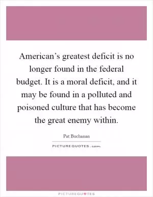 American’s greatest deficit is no longer found in the federal budget. It is a moral deficit, and it may be found in a polluted and poisoned culture that has become the great enemy within Picture Quote #1