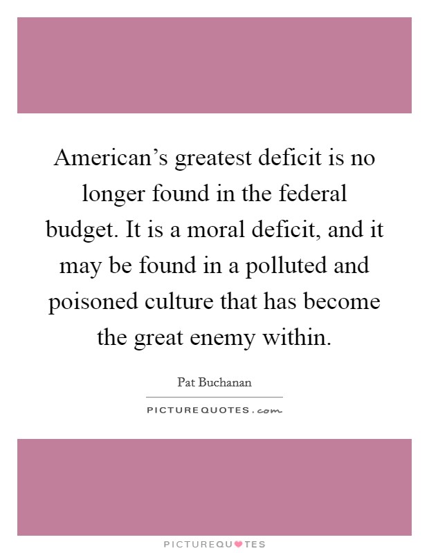 American's greatest deficit is no longer found in the federal budget. It is a moral deficit, and it may be found in a polluted and poisoned culture that has become the great enemy within. Picture Quote #1