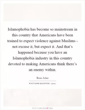 Islamophobia has become so mainstream in this country that Americans have been trained to expect violence against Muslims - not excuse it, but expect it. And that’s happened because you have an Islamophobia industry in this country devoted to making Americans think there’s an enemy within Picture Quote #1