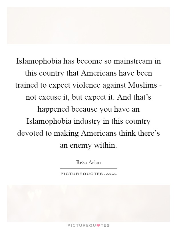 Islamophobia has become so mainstream in this country that Americans have been trained to expect violence against Muslims - not excuse it, but expect it. And that's happened because you have an Islamophobia industry in this country devoted to making Americans think there's an enemy within. Picture Quote #1