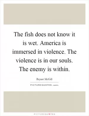 The fish does not know it is wet. America is immersed in violence. The violence is in our souls. The enemy is within Picture Quote #1