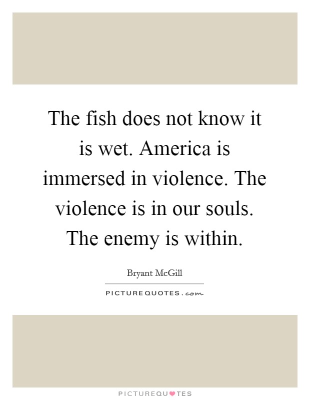 The fish does not know it is wet. America is immersed in violence. The violence is in our souls. The enemy is within. Picture Quote #1