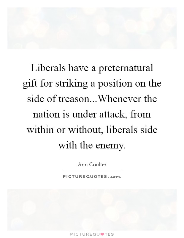 Liberals have a preternatural gift for striking a position on the side of treason...Whenever the nation is under attack, from within or without, liberals side with the enemy. Picture Quote #1