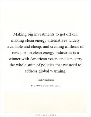 Making big investments to get off oil, making clean energy alternatives widely available and cheap, and creating millions of new jobs in clean energy industries is a winner with American voters and can carry the whole suite of policies that we need to address global warming Picture Quote #1