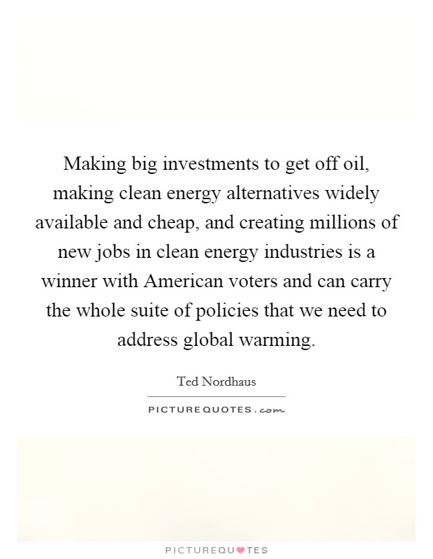Making big investments to get off oil, making clean energy alternatives widely available and cheap, and creating millions of new jobs in clean energy industries is a winner with American voters and can carry the whole suite of policies that we need to address global warming. Picture Quote #1