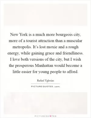 New York is a much more bourgeois city, more of a tourist attraction than a muscular metropolis. It’s lost moxie and a rough energy, while gaining grace and friendliness. I love both versions of the city, but I wish the prosperous Manhattan would become a little easier for young people to afford Picture Quote #1