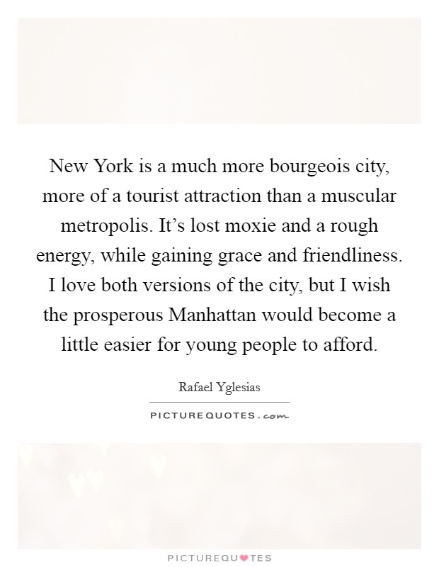 New York is a much more bourgeois city, more of a tourist attraction than a muscular metropolis. It's lost moxie and a rough energy, while gaining grace and friendliness. I love both versions of the city, but I wish the prosperous Manhattan would become a little easier for young people to afford. Picture Quote #1