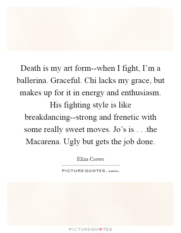 Death is my art form--when I fight, I'm a ballerina. Graceful. Chi lacks my grace, but makes up for it in energy and enthusiasm. His fighting style is like breakdancing--strong and frenetic with some really sweet moves. Jo's is . . .the Macarena. Ugly but gets the job done. Picture Quote #1