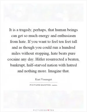 It is a tragedy, perhaps, that human beings can get so much energy and enthusiasm from hate. If you want to feel ten feet tall and as though you could run a hundred miles without stopping, hate beats pure cocaine any day. Hitler resurrected a beaten, bankrupt, half-starved nation with hatred and nothing more. Imagine that Picture Quote #1
