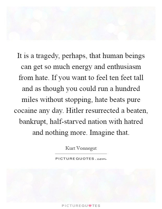 It is a tragedy, perhaps, that human beings can get so much energy and enthusiasm from hate. If you want to feel ten feet tall and as though you could run a hundred miles without stopping, hate beats pure cocaine any day. Hitler resurrected a beaten, bankrupt, half-starved nation with hatred and nothing more. Imagine that. Picture Quote #1
