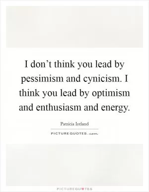 I don’t think you lead by pessimism and cynicism. I think you lead by optimism and enthusiasm and energy Picture Quote #1