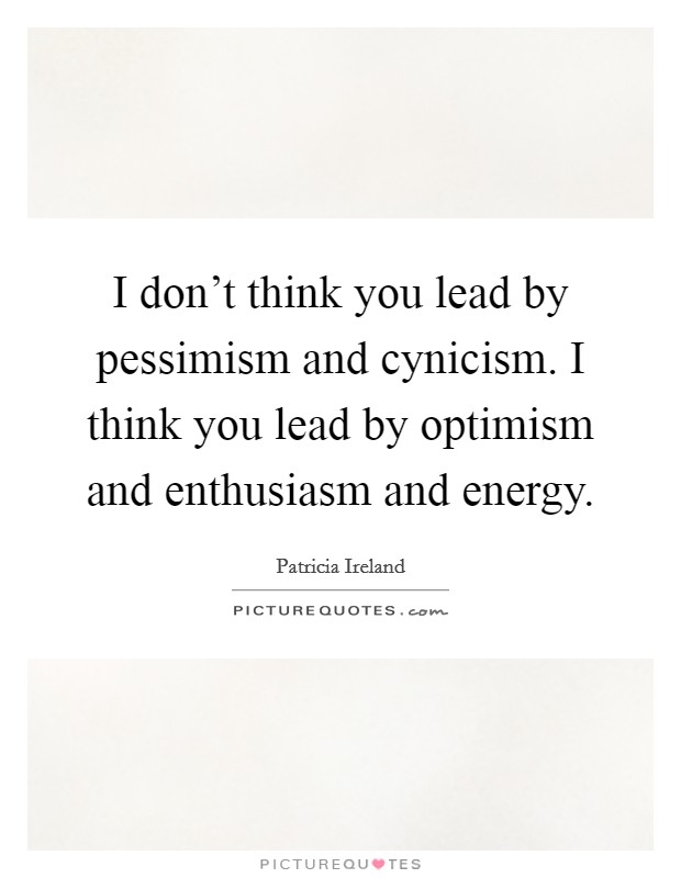 I don't think you lead by pessimism and cynicism. I think you lead by optimism and enthusiasm and energy. Picture Quote #1